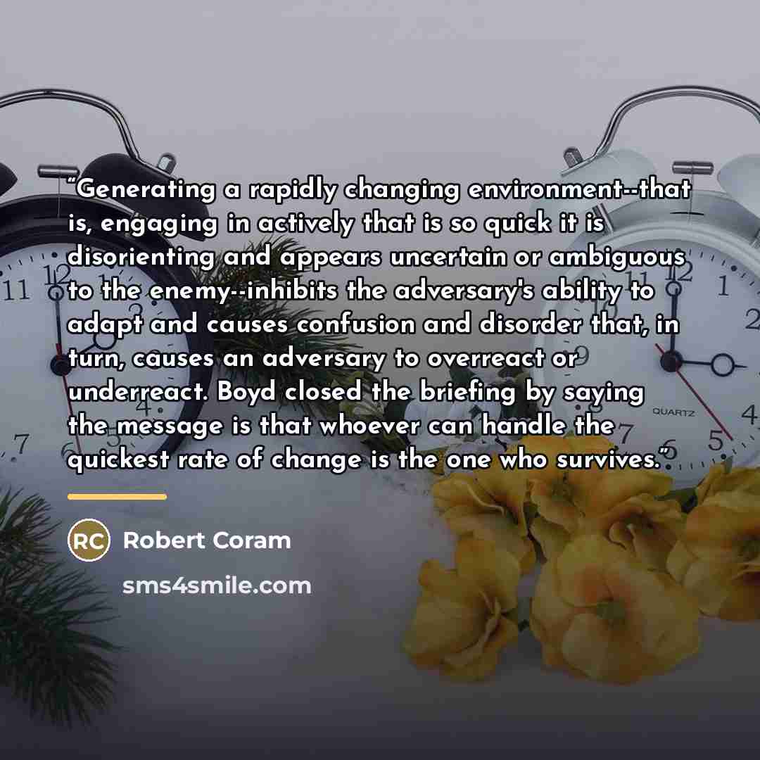“Generating a rapidly changing environment--that is, engaging in actively that is so quick it is disorienting and appears uncertain or ambiguous to the enemy--inhibits the adversary's ability to adapt and causes confusion and disorder that, in turn, causes an adversary to overreact or underreact…” quote by Robert Coram