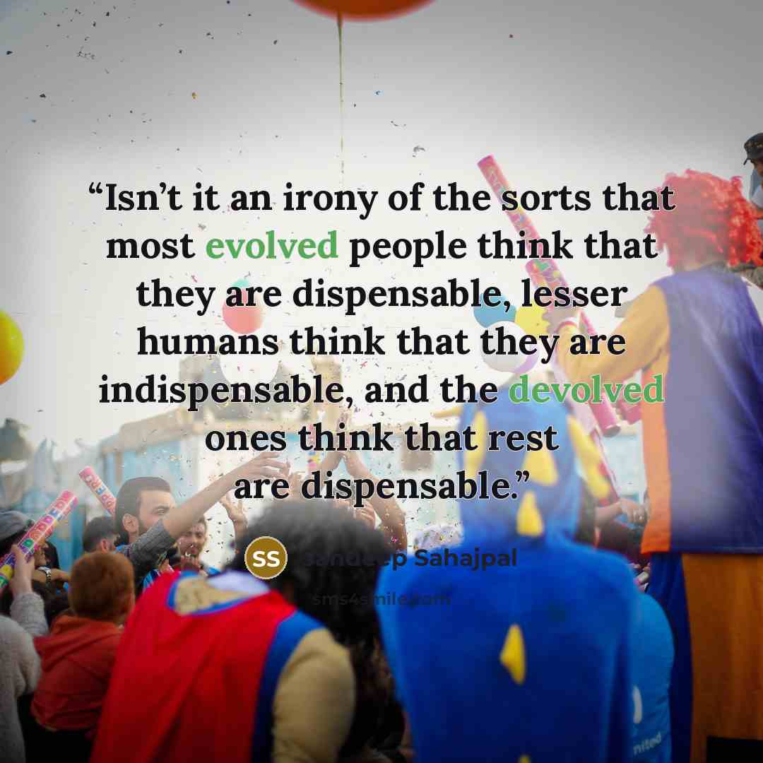 “Isn’t it an irony of the sorts that most evolved people think that they are dispensable, lesser humans think that they are indispensable, and the devolved ones think that rest are dispensable.” quote by Sandeep Sahajpal