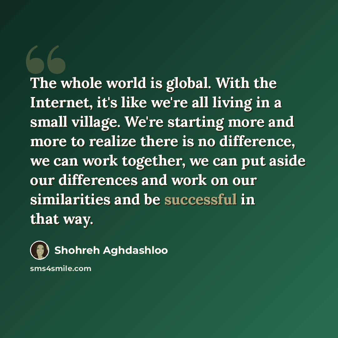 “The whole world is global. With the Internet, it's like we're all living in a small village. We're starting more and more to realize there is no difference, we can work together, we can put aside our differences and work on our similarities and be successful in that way.” quote by Shohreh Aghdashloo