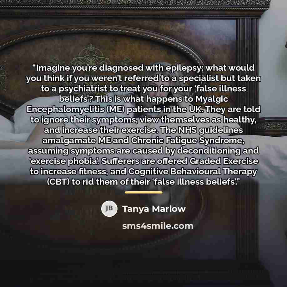 “Imagine you’re diagnosed with epilepsy: what would you think if you weren’t referred to a specialist but taken to a psychiatrist to treat you for your ‘false illness beliefs’? This is what happens to Myalgic Encephalomyelitis (ME) patients in the UK. They are told to ignore their symptoms, view…” quote by Tanya Marlow