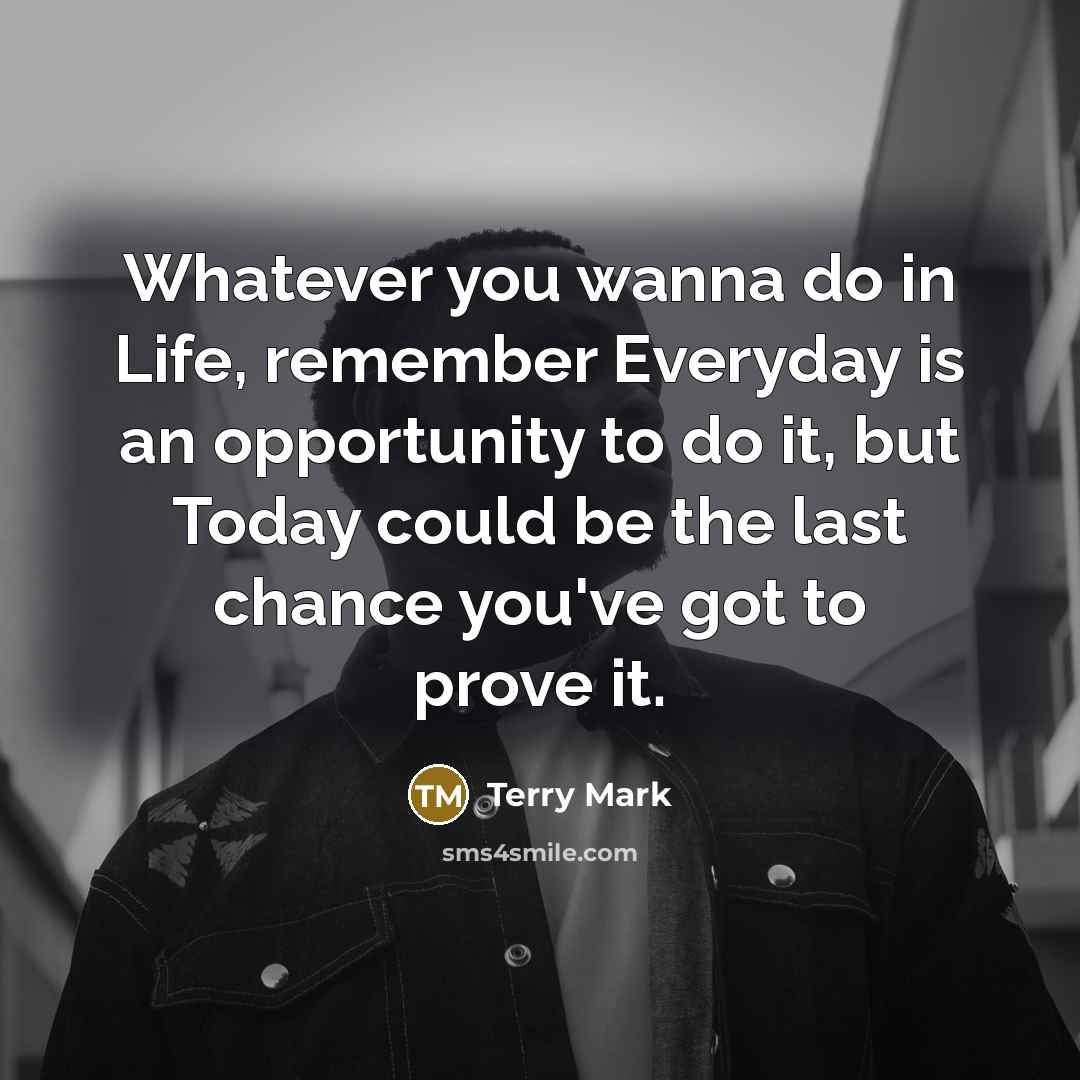 “Whatever you wanna do in Life, remember Everyday is an opportunity to do it, but Today could be the last chance you've got to prove it.” quote by Terry Mark