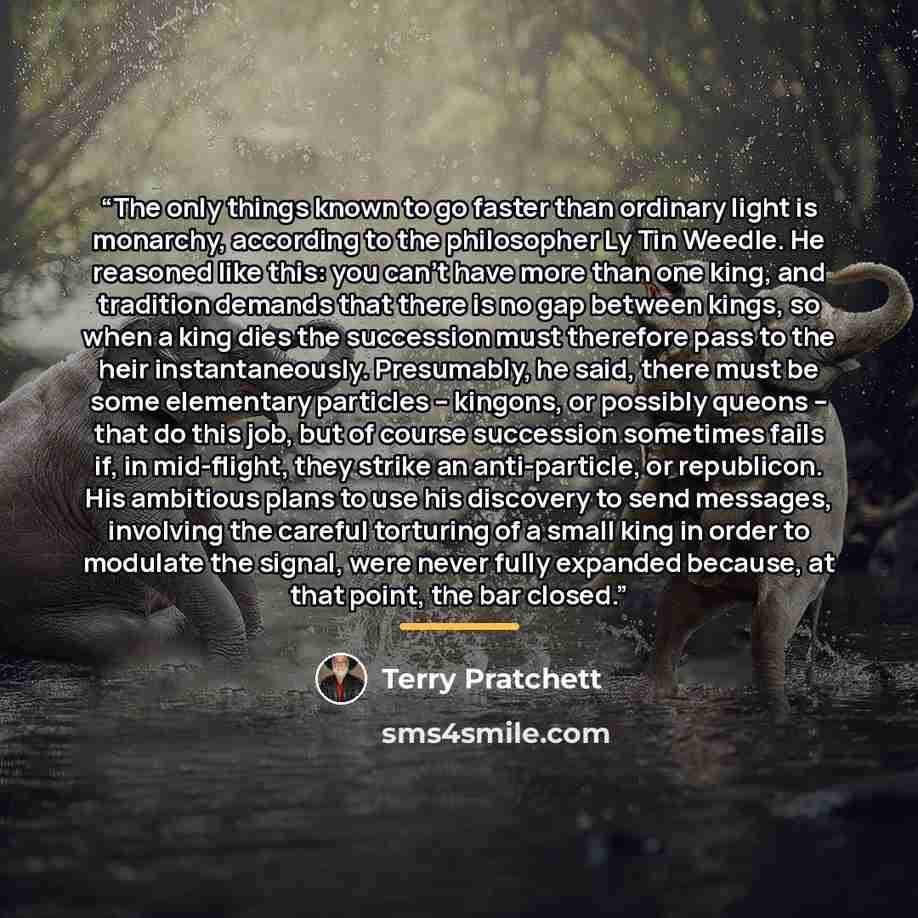 “The only things known to go faster than ordinary light is monarchy, according to the philosopher Ly Tin Weedle. He reasoned like this: you can't have more than one king, and tradition demands that there is no gap between kings, so when a king dies the succession must therefore pass to the heir…” quote by Terry Pratchett
