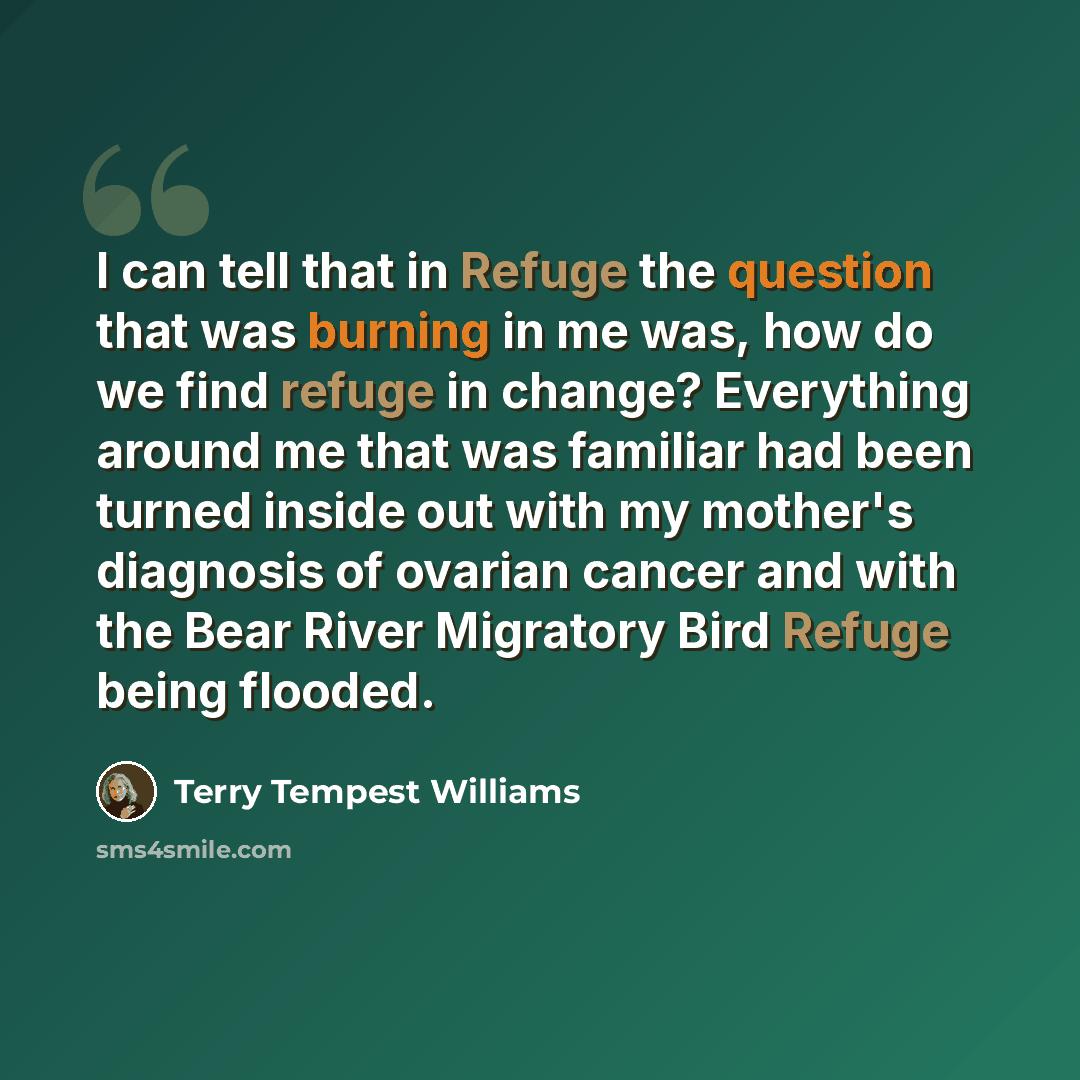 “I can tell that in Refuge the question that was burning in me was, how do we find refuge in change? Everything around me that was familiar had been turned inside out with my mother's diagnosis of ovarian cancer and with the Bear River Migratory Bird Refuge being flooded.” quote by Terry Tempest Williams