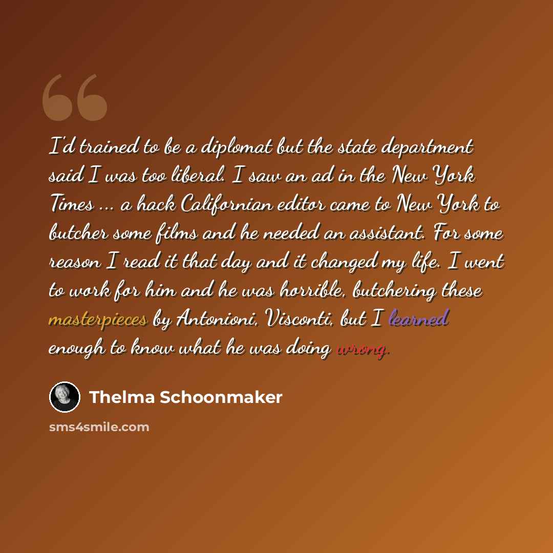 “I'd trained to be a diplomat but the state department said I was too liberal. I saw an ad in the New York Times ... a hack Californian editor came to New York to butcher some films and he needed an assistant. For some reason I read it that day and it changed my life. I went to work for him and he…” quote by Thelma Schoonmaker