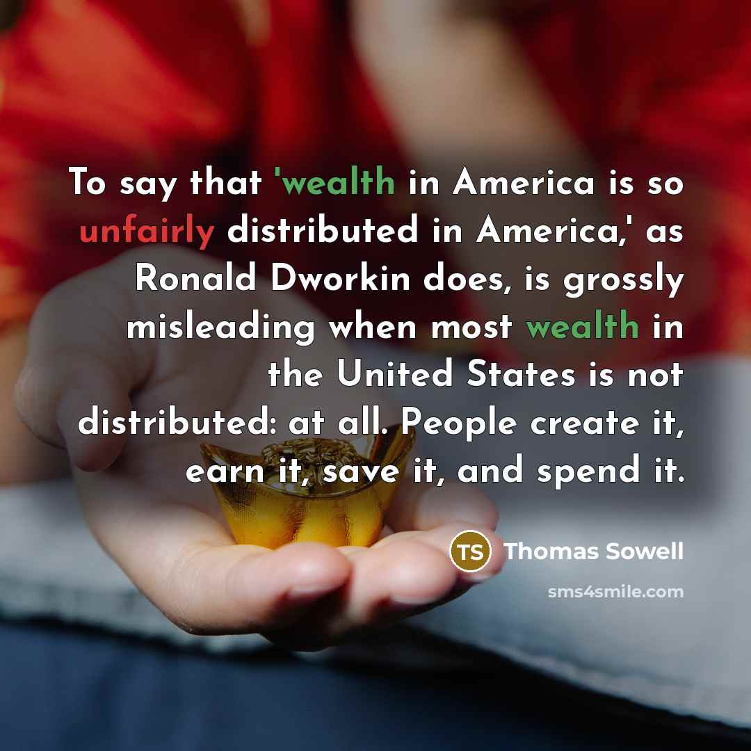 “To say that 'wealth in America is so unfairly distributed in America,' as Ronald Dworkin does, is grossly misleading when most wealth in the United States is not distributed: at all. People create it, earn it, save it, and spend it.” quote by Thomas Sowell