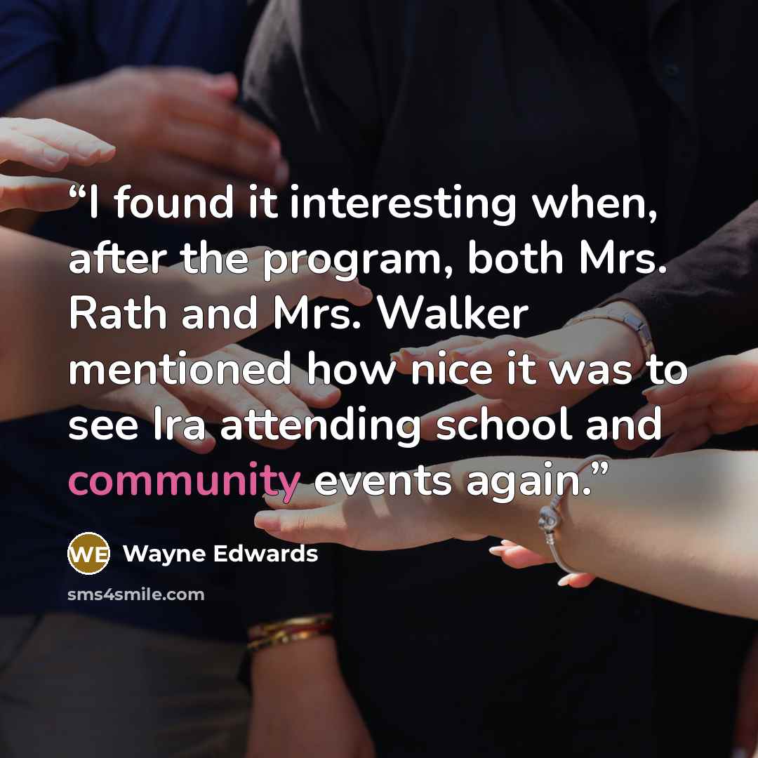 “I found it interesting when, after the program, both Mrs. Rath and Mrs. Walker mentioned how nice it was to see Ira attending school and community events again.” quote by Wayne Edwards