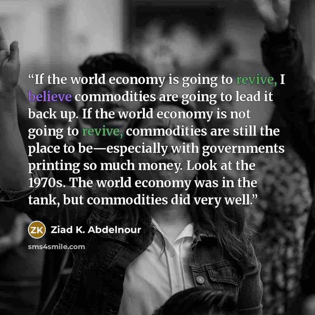 “If the world economy is going to revive, I believe commodities are going to lead it back up. If the world economy is not going to revive, commodities are still the place to be—especially with governments printing so much money. Look at the 1970s. The world economy was in the tank, but commodities…” quote by Ziad K. Abdelnour