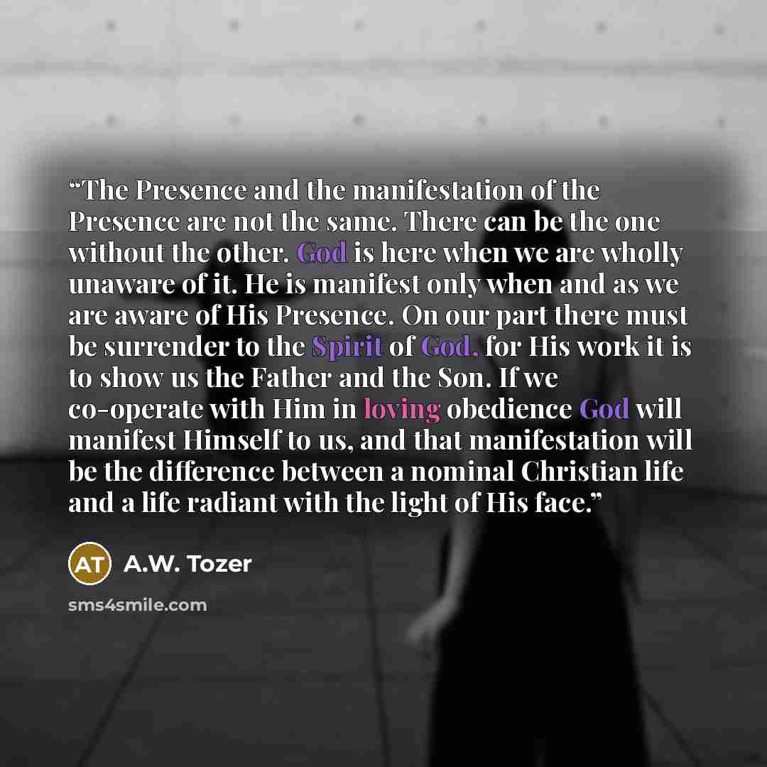 “The Presence and the manifestation of the Presence are not the same. There can be the one without the other. God is here when we are wholly unaware of it. He is manifest only when and as we are aware of His Presence. On our part there must be surrender to the Spirit of God, for His work it is to…” quote by A.W. Tozer