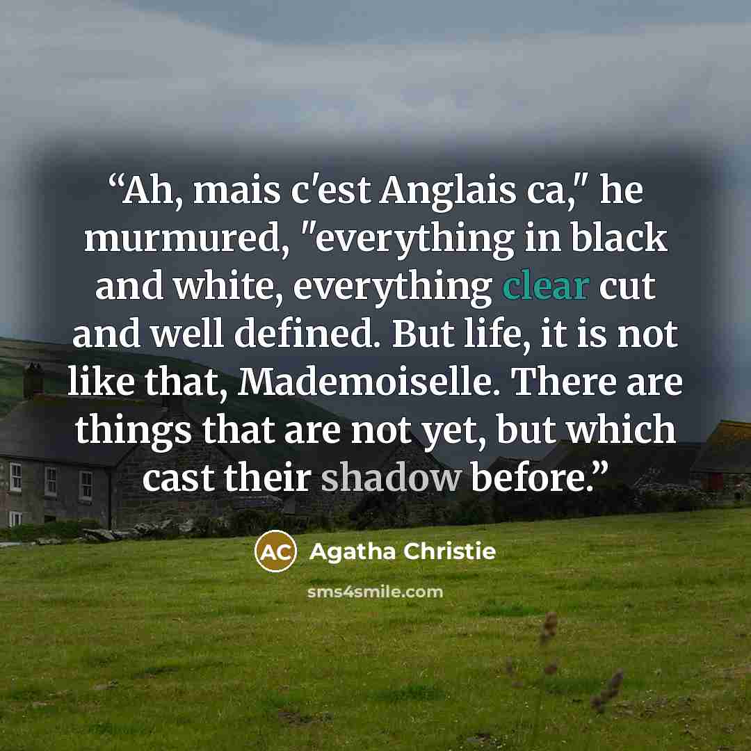 “Ah, mais c'est Anglais ca," he murmured, "everything in black and white, everything clear cut and well defined. But life, it is not like that, Mademoiselle. There are things that are not yet, but which cast their shadow before.” quote by Agatha Christie