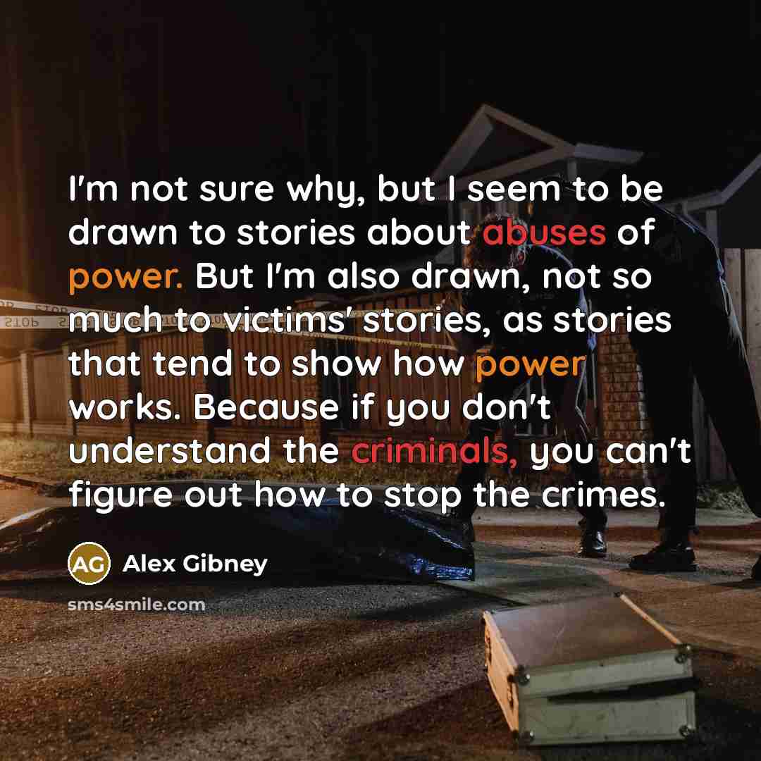 “I'm not sure why, but I seem to be drawn to stories about abuses of power. But I'm also drawn, not so much to victims' stories, as stories that tend to show how power works. Because if you don't understand the criminals, you can't figure out how to stop the crimes.” quote by Alex Gibney
