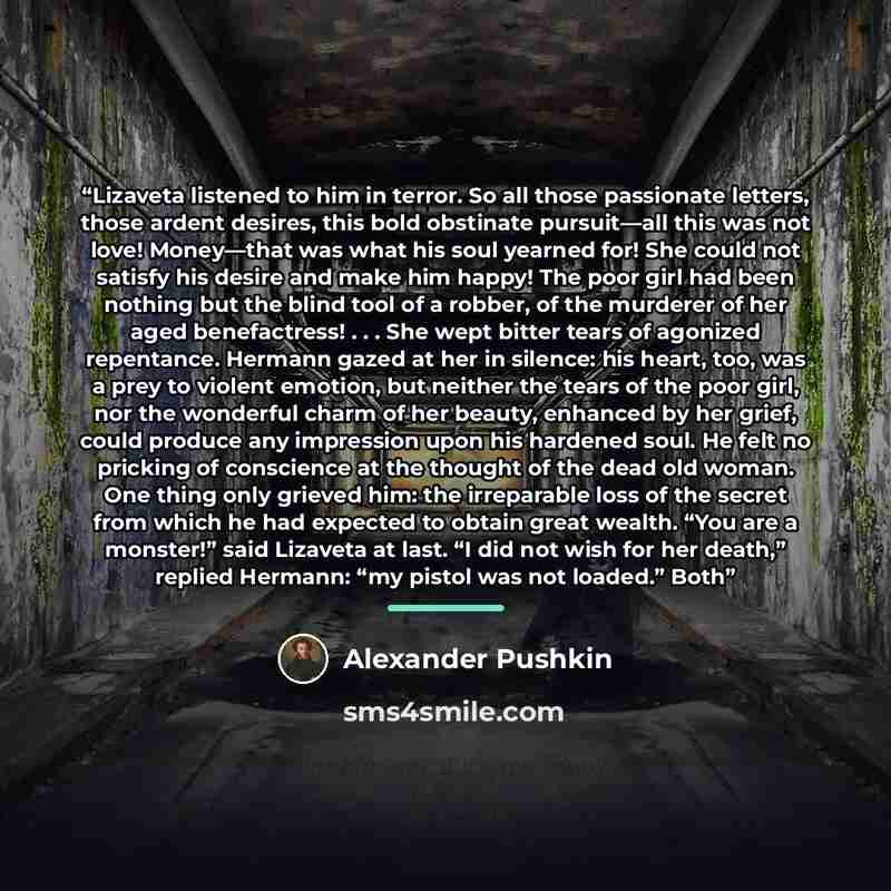 “Lizaveta listened to him in terror. So all those passionate letters, those ardent desires, this bold obstinate pursuit—all this was not love! Money—that was what his soul yearned for! She could not satisfy his desire and make him happy! The poor girl had been nothing but the blind tool of a…” quote by Alexander Pushkin