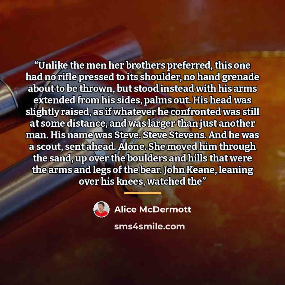 “Unlike the men her brothers preferred, this one had no rifle pressed to its shoulder, no hand grenade about to be thrown, but stood instead with his arms extended from his sides, palms out. His head was slightly raised, as if whatever he confronted was still at some distance, and was larger than…” quote by Alice McDermott