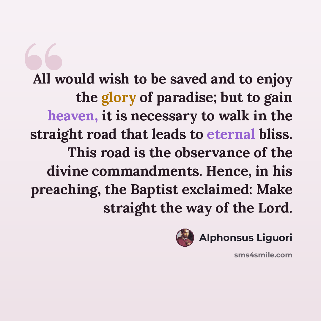 “All would wish to be saved and to enjoy the glory of paradise; but to gain heaven, it is necessary to walk in the straight road that leads to eternal bliss. This road is the observance of the divine commandments. Hence, in his preaching, the Baptist exclaimed: Make straight the way of the Lord.” quote by Alphonsus Liguori