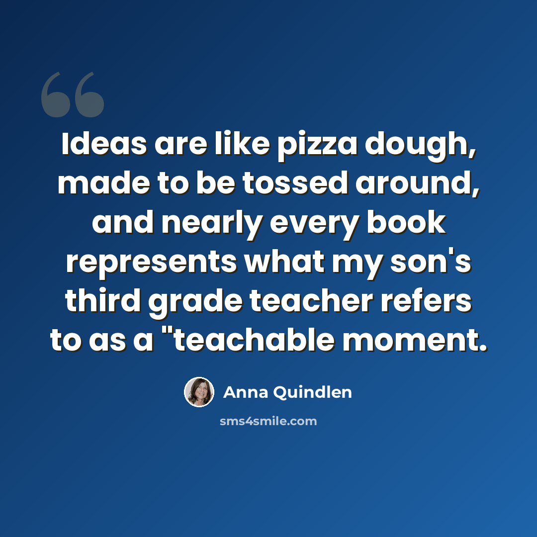 “Ideas are like pizza dough, made to be tossed around, and nearly every book represents what my son's third grade teacher refers to as a "teachable moment.” quote by Anna Quindlen