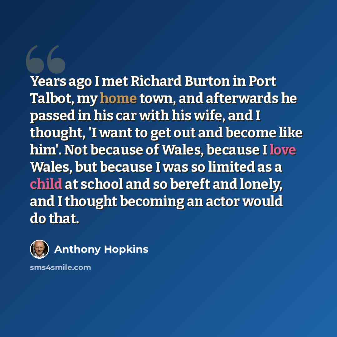 “Years ago I met Richard Burton in Port Talbot, my home town, and afterwards he passed in his car with his wife, and I thought, 'I want to get out and become like him'. Not because of Wales, because I love Wales, but because I was so limited as a child at school and so bereft and lonely, and I…” quote by Anthony Hopkins