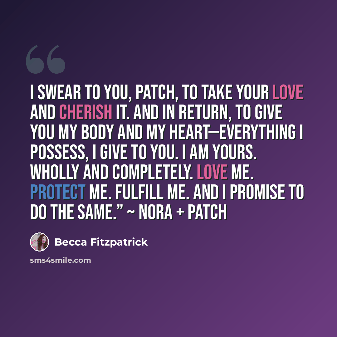 “I swear to you, Patch, to take your love and cherish it. And in return, to give you my body and my heart—everything I possess, I give to you. I am yours. Wholly and completely. Love me. Protect me. Fulfill me. And I promise to do the same.” ~ Nora + Patch” quote by Becca Fitzpatrick