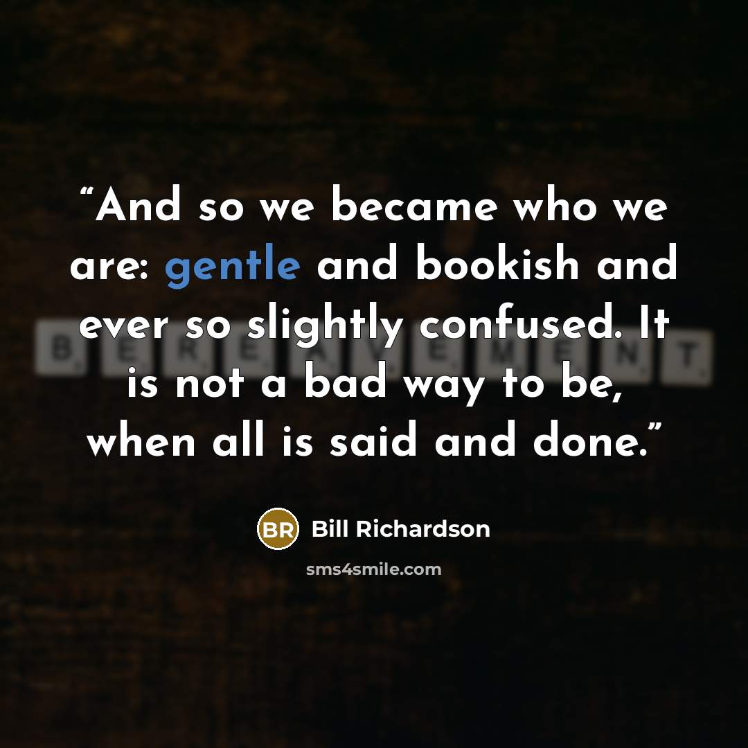 “And so we became who we are: gentle and bookish and ever so slightly confused. It is not a bad way to be, when all is said and done.” quote by Bill Richardson