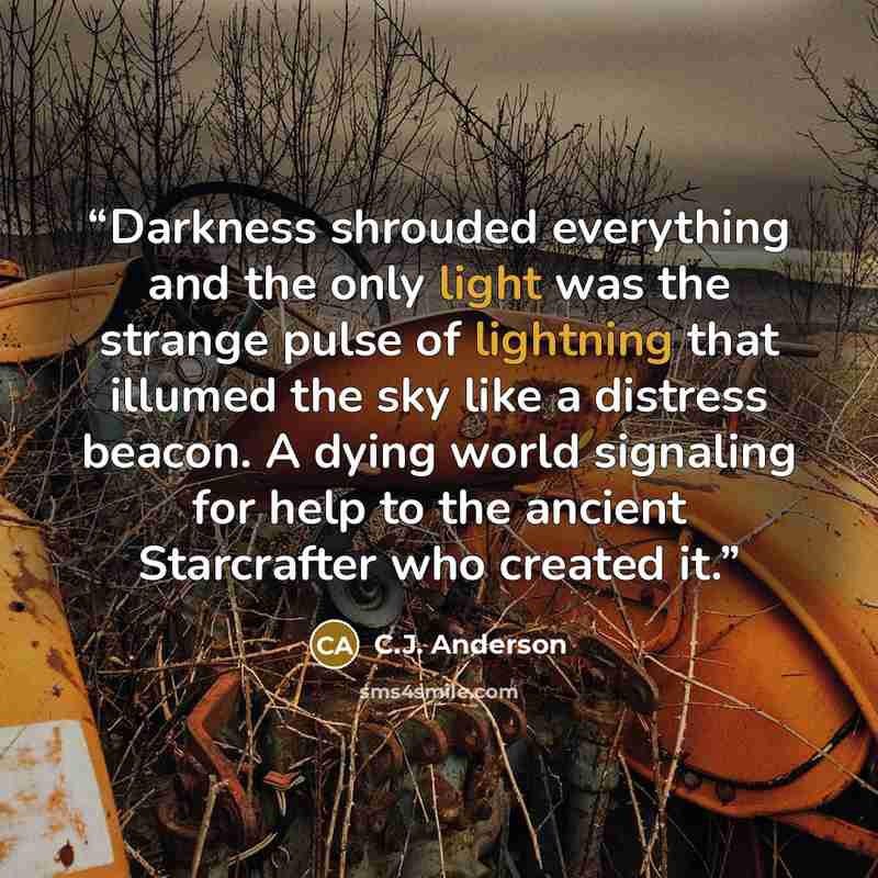 “Darkness shrouded everything and the only light was the strange pulse of lightning that illumed the sky like a distress beacon. A dying world signaling for help to the ancient Starcrafter who created it.” quote by C.J. Anderson