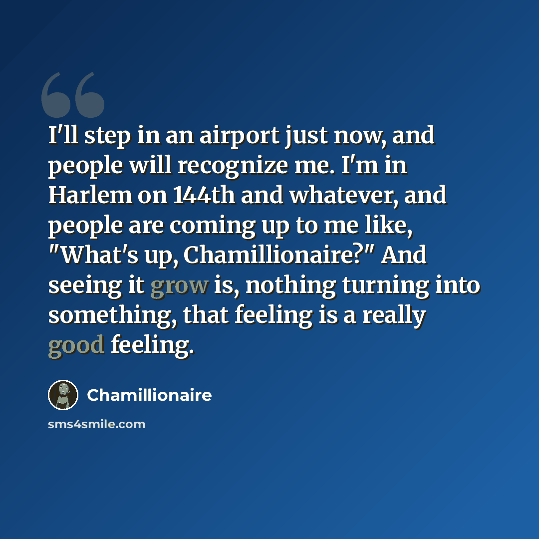 “I'll step in an airport just now, and people will recognize me. I'm in Harlem on 144th and whatever, and people are coming up to me like, "What's up, Chamillionaire?" And seeing it grow is, nothing turning into something, that feeling is a really good feeling.” quote by Chamillionaire