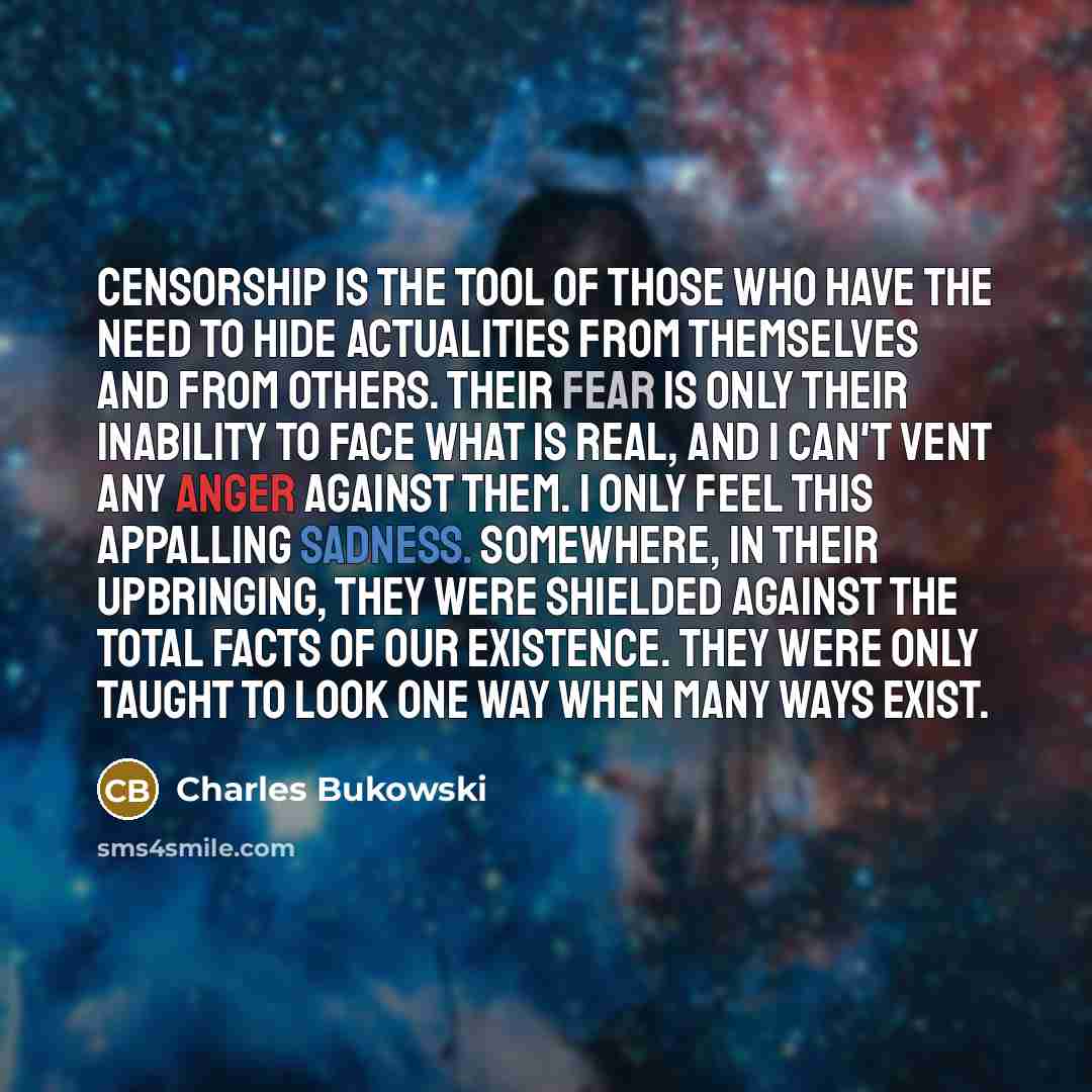 “Censorship is the tool of those who have the need to hide actualities from themselves and from others. Their fear is only their inability to face what is real, and I can't vent any anger against them. I only feel this appalling sadness. Somewhere, in their upbringing, they were shielded against…” quote by Charles Bukowski