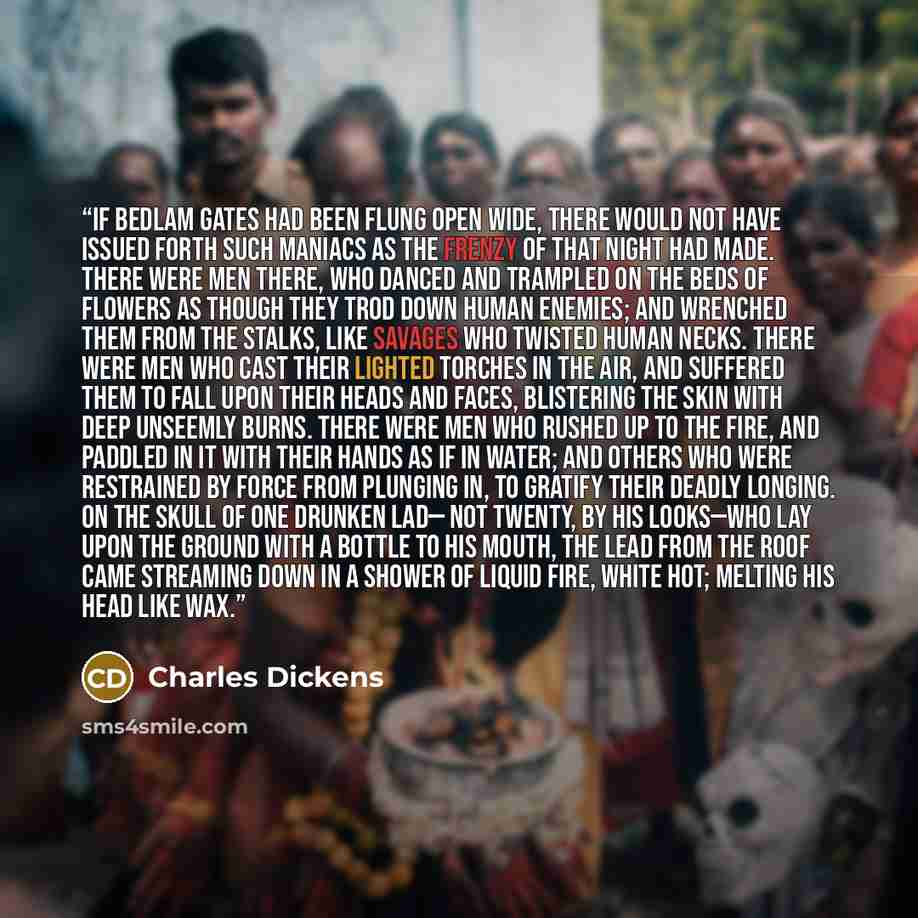 “If Bedlam gates had been flung open wide, there would not have issued forth such maniacs as the frenzy of that night had made. There were men there, who danced and trampled on the beds of flowers as though they trod down human enemies; and wrenched them from the stalks, like savages who twisted…” quote by Charles Dickens