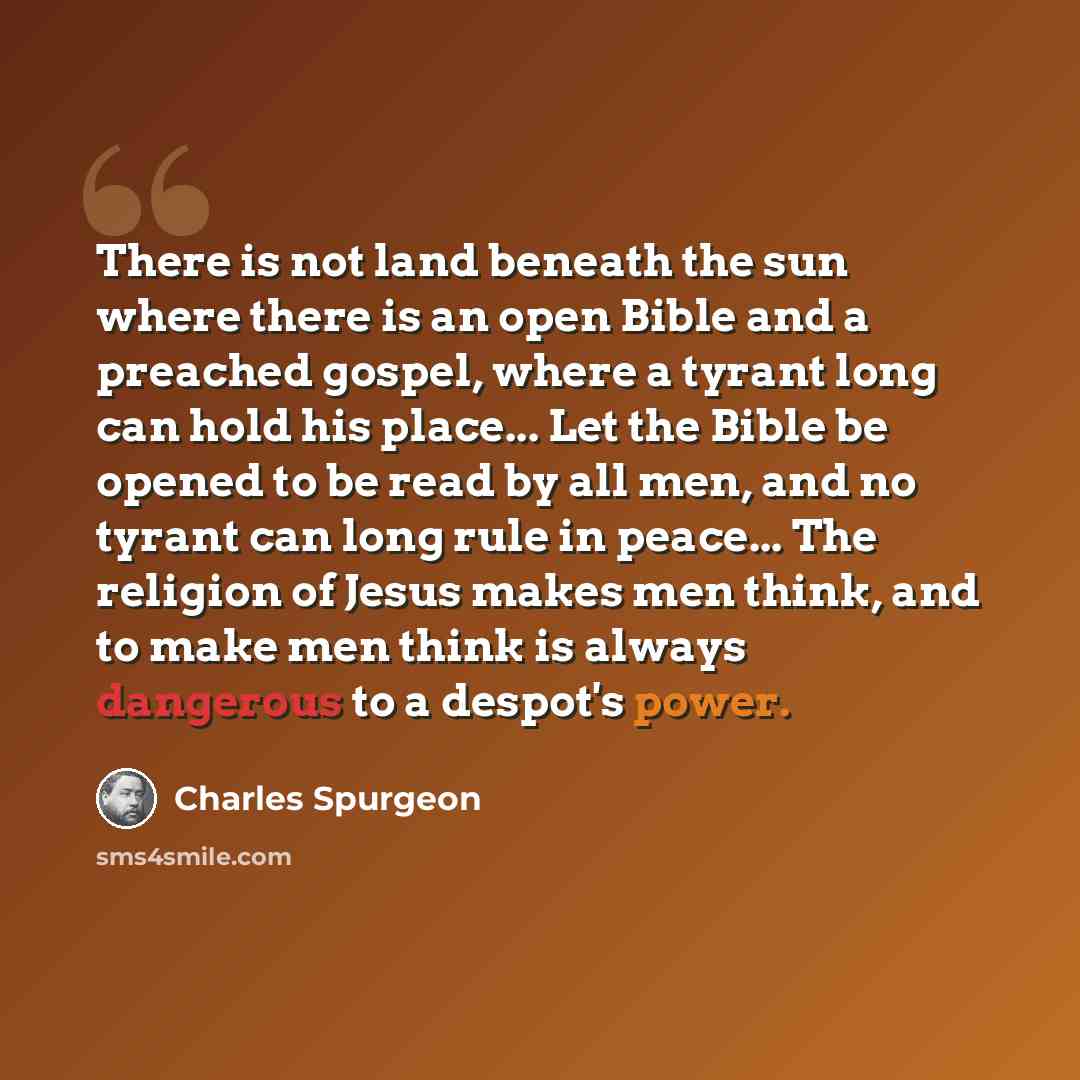 “There is not land beneath the sun where there is an open Bible and a preached gospel, where a tyrant long can hold his place... Let the Bible be opened to be read by all men, and no tyrant can long rule in peace... The religion of Jesus makes men think, and to make men think is always dangerous to…” quote by Charles Spurgeon