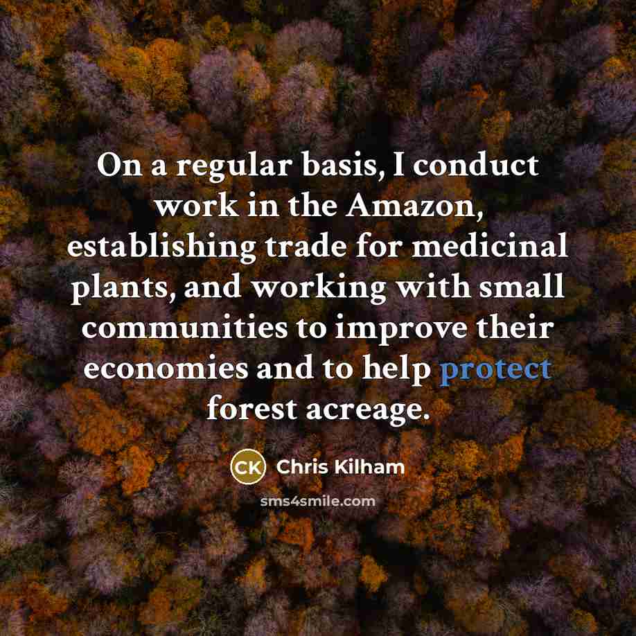 “On a regular basis, I conduct work in the Amazon, establishing trade for medicinal plants, and working with small communities to improve their economies and to help protect forest acreage.” quote by Chris Kilham