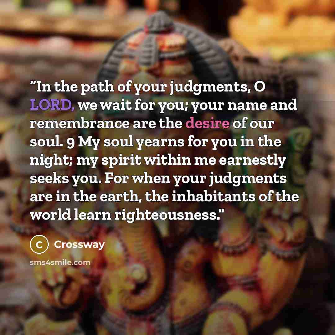 “In the path of your judgments, O LORD, we wait for you; your name and remembrance are the desire of our soul. 9 My soul yearns for you in the night; my spirit within me earnestly seeks you. For when your judgments are in the earth, the inhabitants of the world learn righteousness.” quote by Crossway