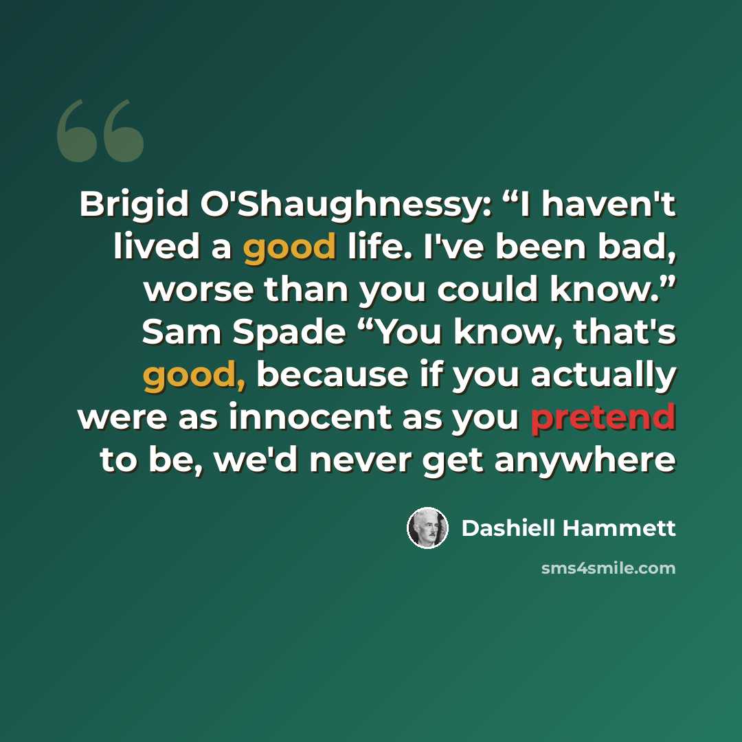 “Brigid O'Shaughnessy: “I haven't lived a good life. I've been bad, worse than you could know.” Sam Spade “You know, that's good, because if you actually were as innocent as you pretend to be, we'd never get anywhere” quote by Dashiell Hammett