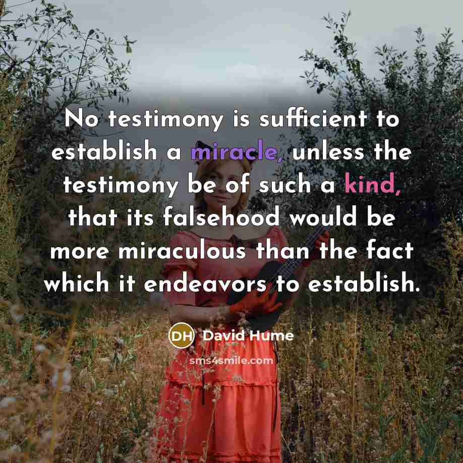 “No testimony is sufficient to establish a miracle, unless the testimony be of such a kind, that its falsehood would be more miraculous than the fact which it endeavors to establish.” quote by David Hume