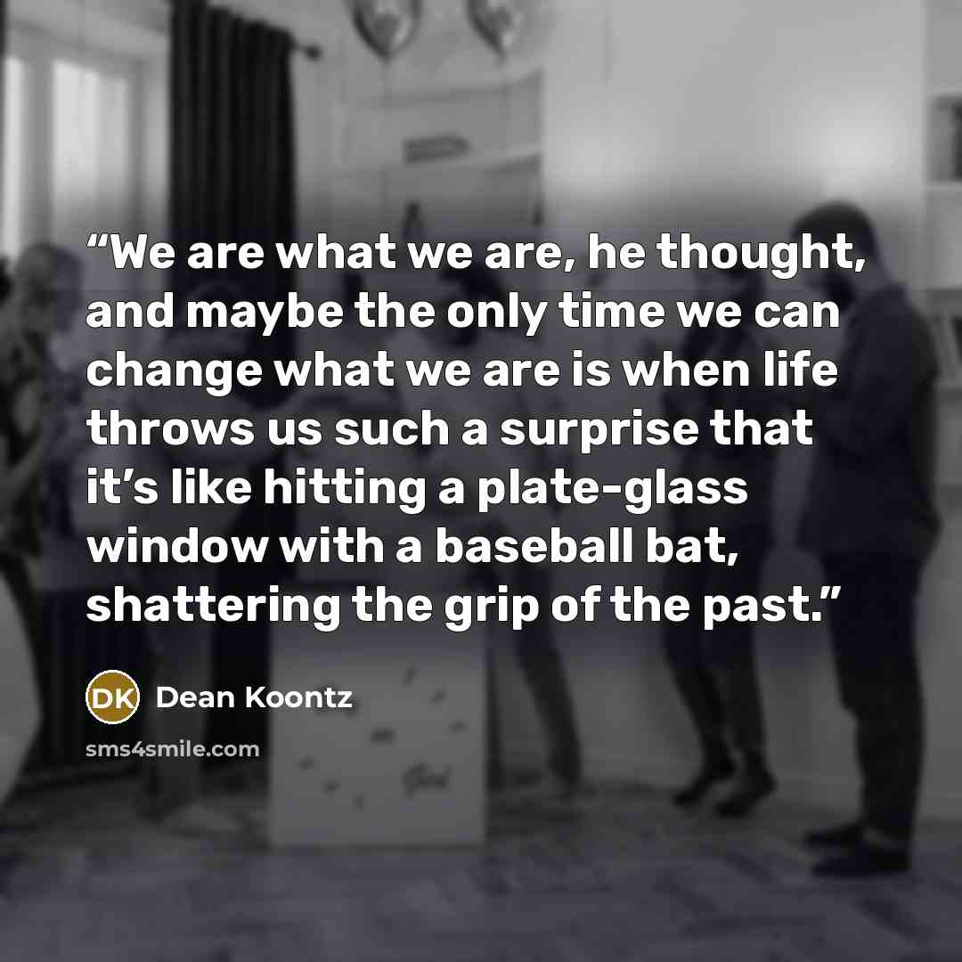 “We are what we are, he thought, and maybe the only time we can change what we are is when life throws us such a surprise that it’s like hitting a plate-glass window with a baseball bat, shattering the grip of the past.” quote by Dean Koontz