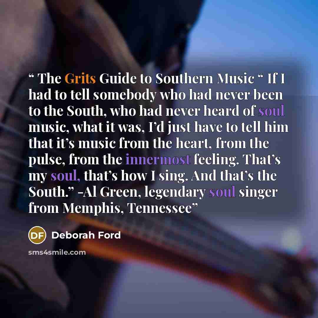 “The Grits Guide to Southern Music “ If I had to tell somebody who had never been to the South, who had never heard of soul music, what it was, I’d just have to tell him that it’s music from the heart, from the pulse, from the innermost feeling. That’s my soul, that’s how I sing. And that’s the…” quote by Deborah Ford