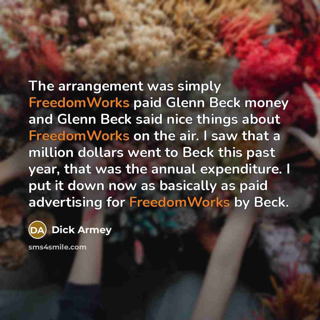 “The arrangement was simply FreedomWorks paid Glenn Beck money and Glenn Beck said nice things about FreedomWorks on the air. I saw that a million dollars went to Beck this past year, that was the annual expenditure. I put it down now as basically as paid advertising for FreedomWorks by Beck.” quote by Dick Armey