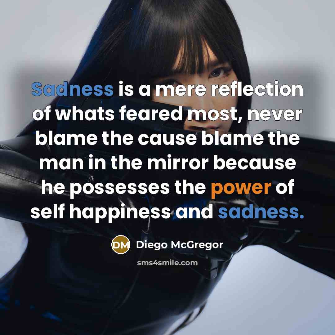 “Sadness is a mere reflection of whats feared most, never blame the cause blame the man in the mirror because he possesses the power of self happiness and sadness.” quote by Diego McGregor