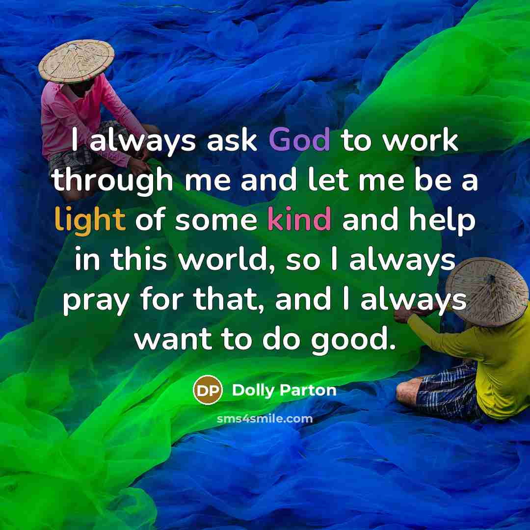 “I always ask God to work through me and let me be a light of some kind and help in this world, so I always pray for that, and I always want to do good.” quote by Dolly Parton