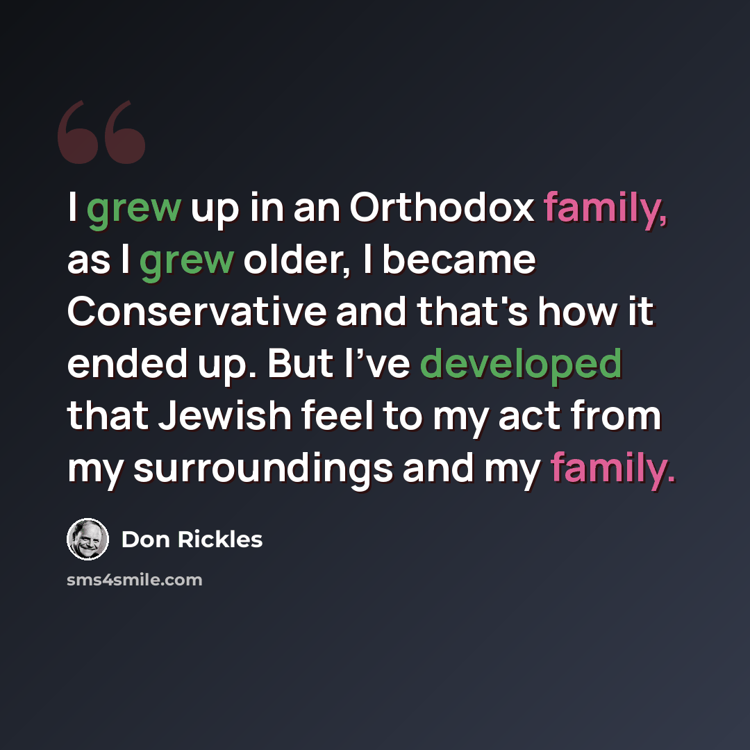 “I grew up in an Orthodox family, as I grew older, I became Conservative and that's how it ended up. But I've developed that Jewish feel to my act from my surroundings and my family.” quote by Don Rickles