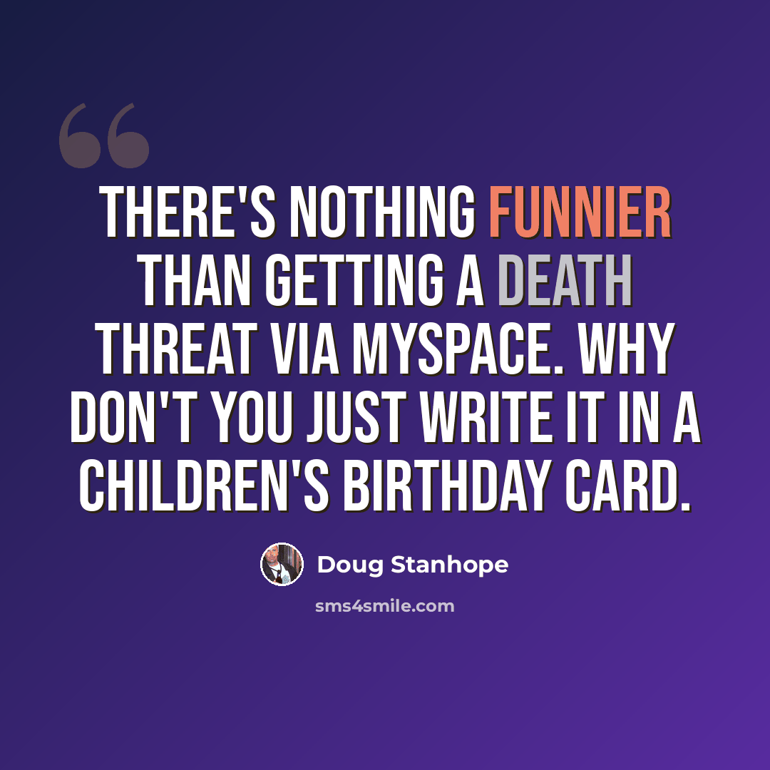 “There's nothing funnier than getting a death threat via MySpace. Why don't you just write it in a children's birthday card.” quote by Doug Stanhope