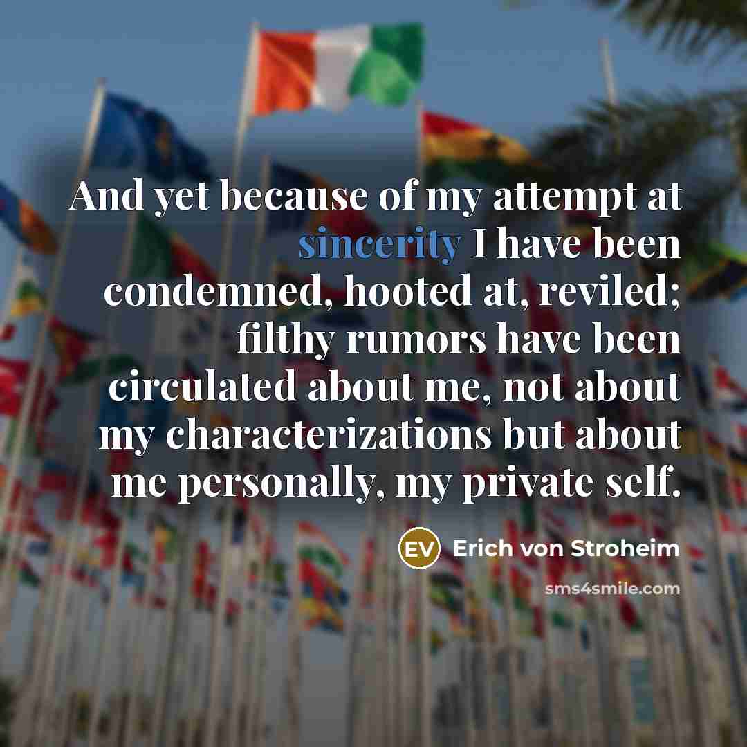 “And yet because of my attempt at sincerity I have been condemned, hooted at, reviled; filthy rumors have been circulated about me, not about my characterizations but about me personally, my private self.” quote by Erich von Stroheim