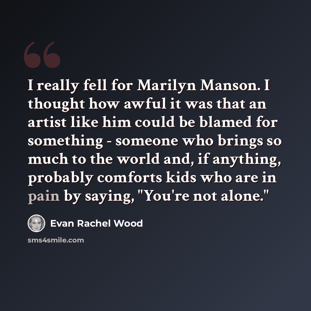 “I really fell for Marilyn Manson. I thought how awful it was that an artist like him could be blamed for something - someone who brings so much to the world and, if anything, probably comforts kids who are in pain by saying, "You're not alone."” quote by Evan Rachel Wood