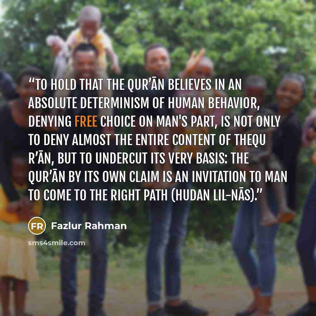 “To hold that the Qur’ān believes in an absolute determinism of human behavior, denying free choice on man's part, is not only to deny almost the entire content of theQu r’ān, but to undercut its very basis: the Qur’ān by its own claim is an invitation to man to come to the right path (hudan…” quote by Fazlur Rahman