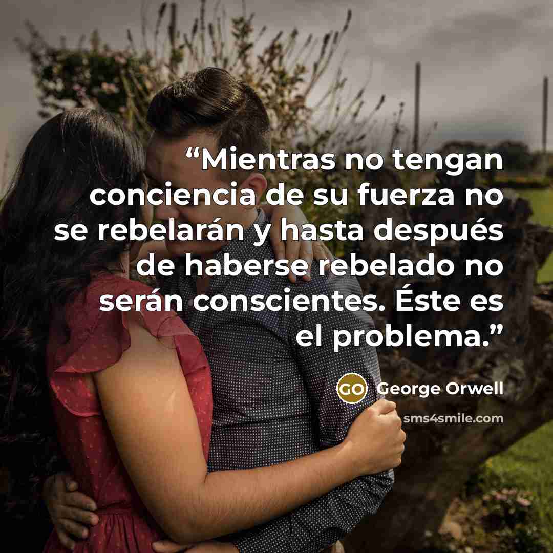 “Mientras no tengan conciencia de su fuerza no se rebelarán y hasta después de haberse rebelado no serán conscientes. Éste es el problema.” quote by George Orwell