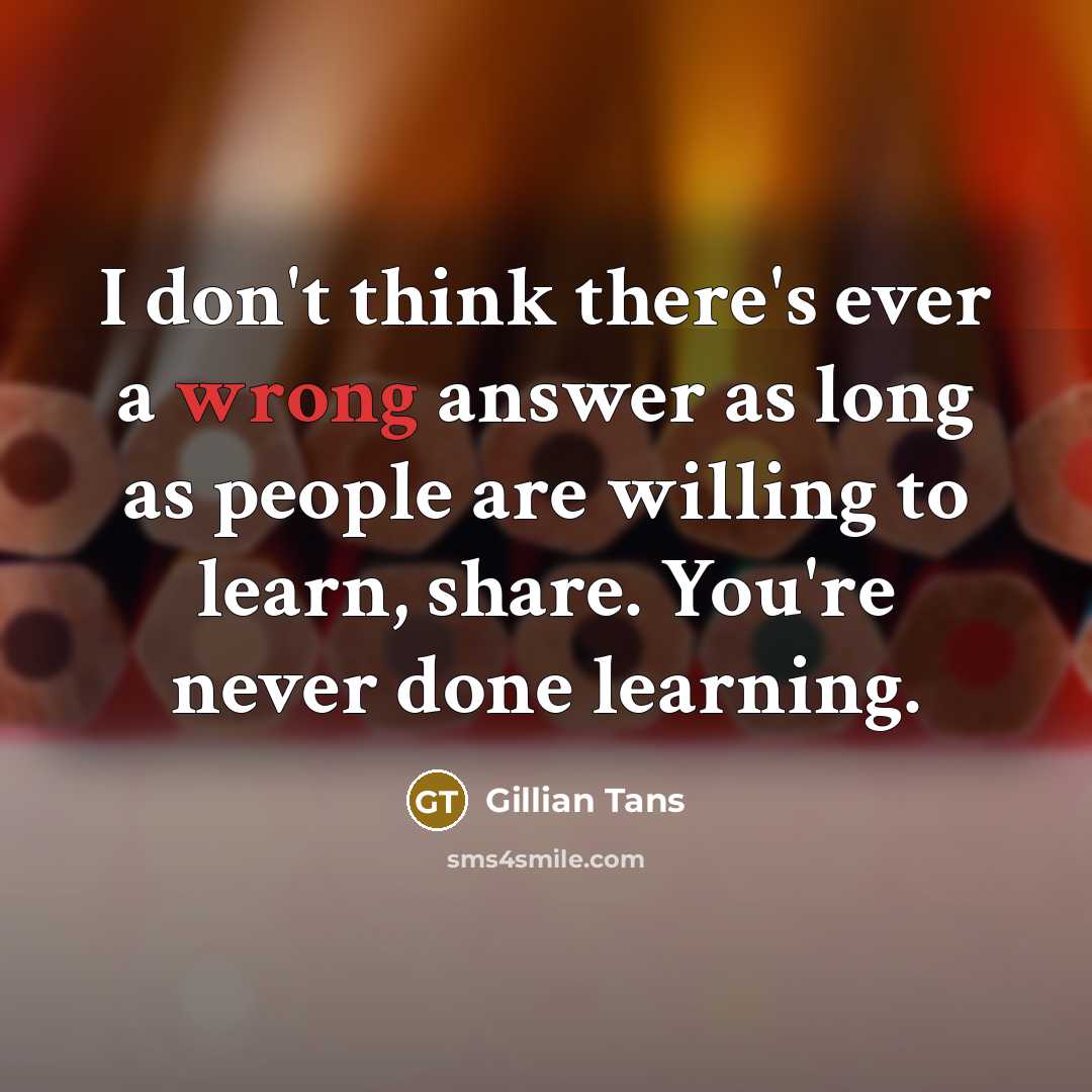 “I don't think there's ever a wrong answer as long as people are willing to learn, share. You're never done learning.” quote by Gillian Tans