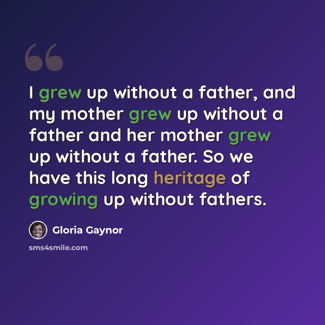 “I grew up without a father, and my mother grew up without a father and her mother grew up without a father. So we have this long heritage of growing up without fathers.” quote by Gloria Gaynor