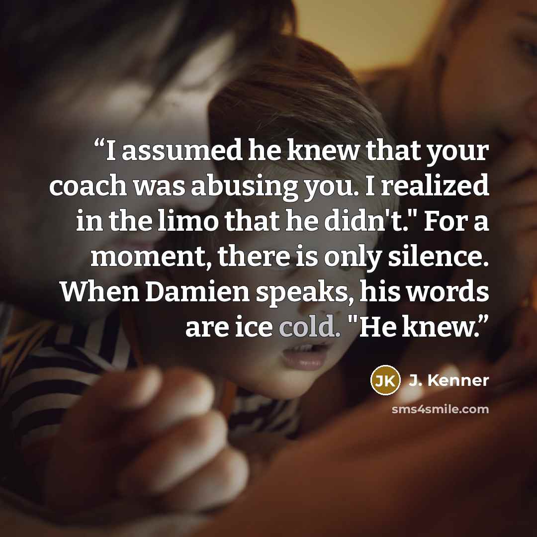 “I assumed he knew that your coach was abusing you. I realized in the limo that he didn't." For a moment, there is only silence. When Damien speaks, his words are ice cold. "He knew.” quote by J. Kenner