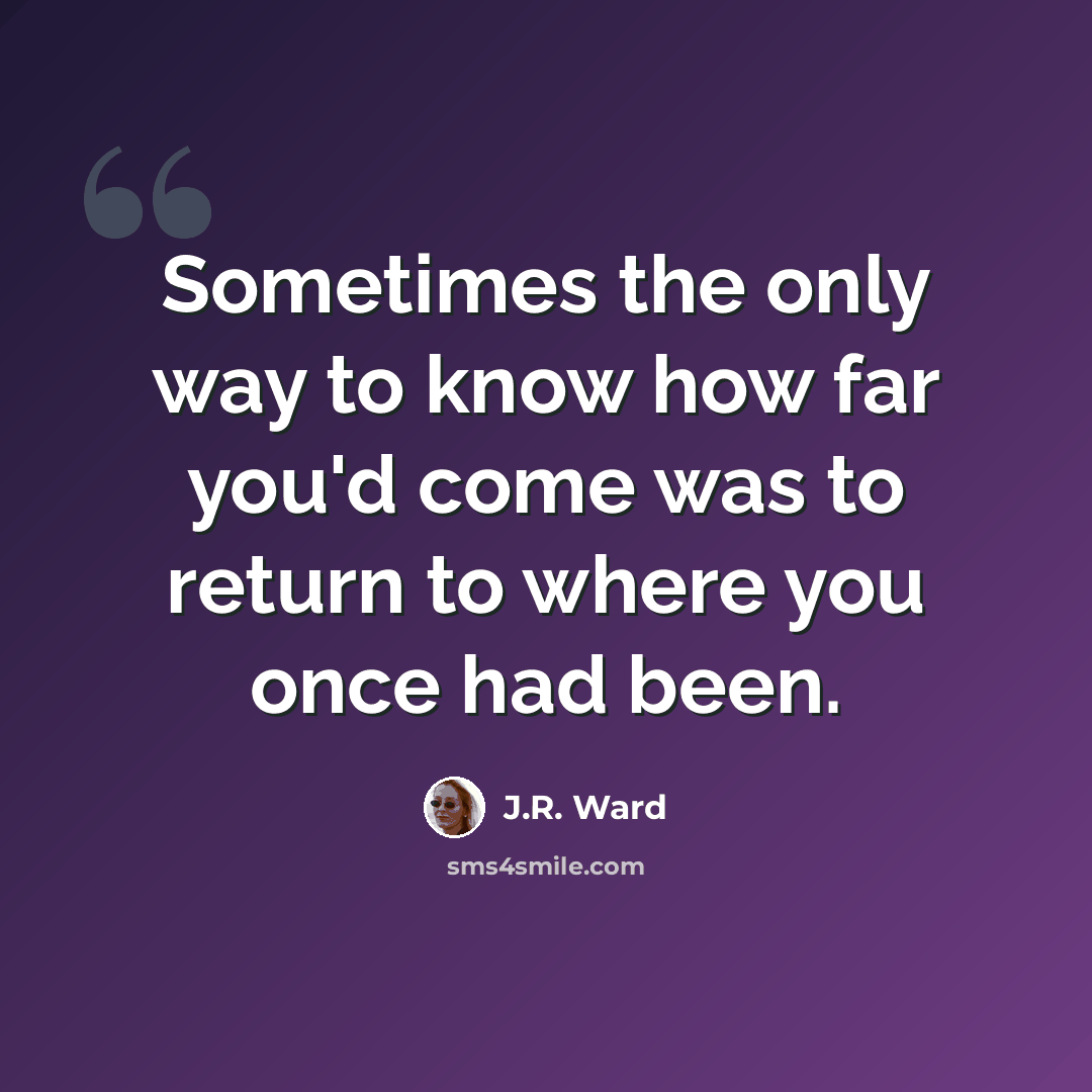 “Sometimes the only way to know how far you'd come was to return to where you once had been.” quote by J.R. Ward