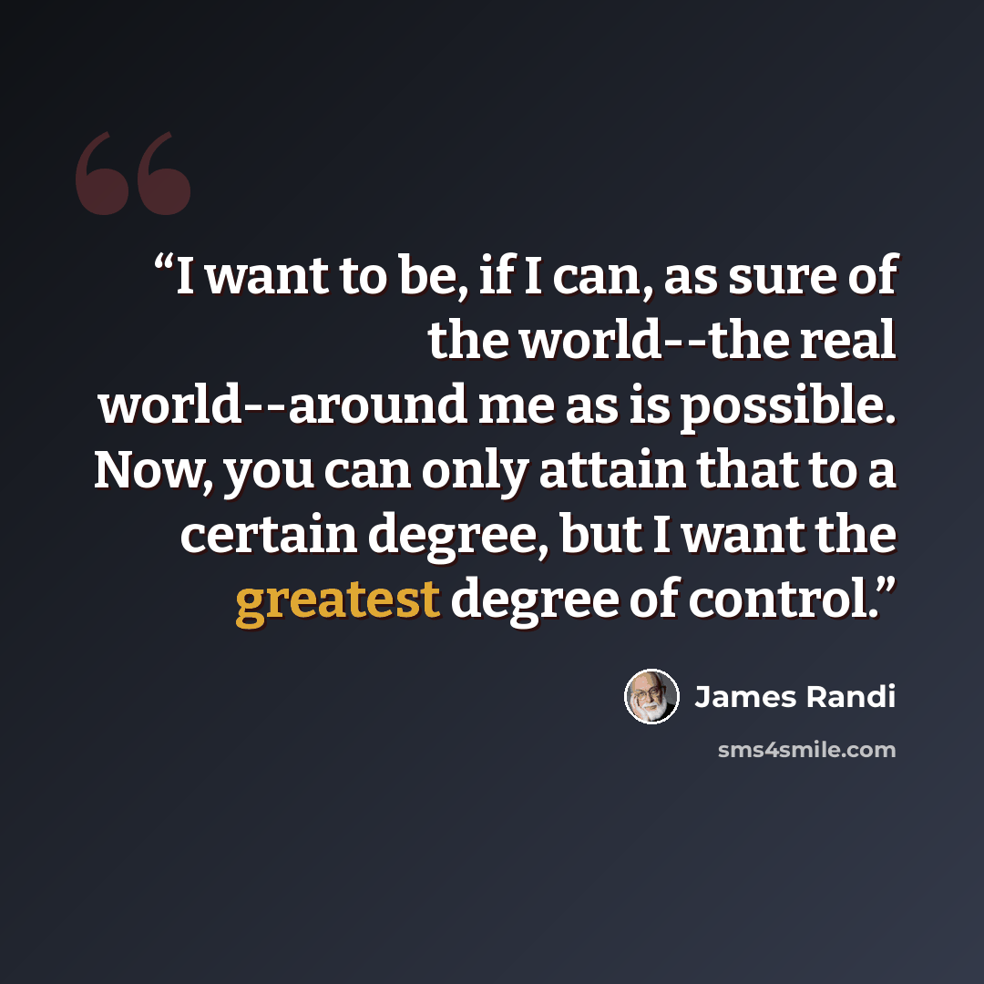 “I want to be, if I can, as sure of the world--the real world--around me as is possible. Now, you can only attain that to a certain degree, but I want the greatest degree of control.” quote by James Randi