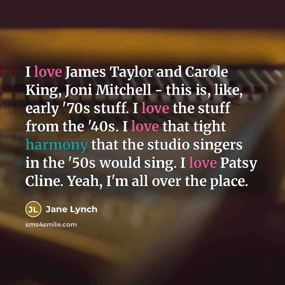 “I love James Taylor and Carole King, Joni Mitchell - this is, like, early '70s stuff. I love the stuff from the '40s. I love that tight harmony that the studio singers in the '50s would sing. I love Patsy Cline. Yeah, I'm all over the place.” quote by Jane Lynch