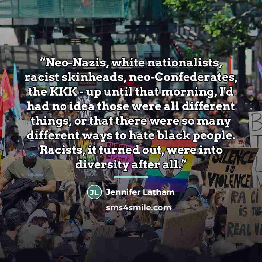 “Neo-Nazis, white nationalists, racist skinheads, neo-Confederates, the KKK - up until that morning, I'd had no idea those were all different things, or that there were so many different ways to hate black people. Racists, it turned out, were into diversity after all.” quote by Jennifer Latham