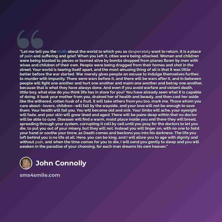 “Let me tell you the truth about the world to which you so desperately want to return. It is a place of pain and suffering and grief. When you left it, cities were being attacked. Women and children were being blasted to pieces or burned alive by bombs dropped from planes flown by men with wives…” quote by John Connolly