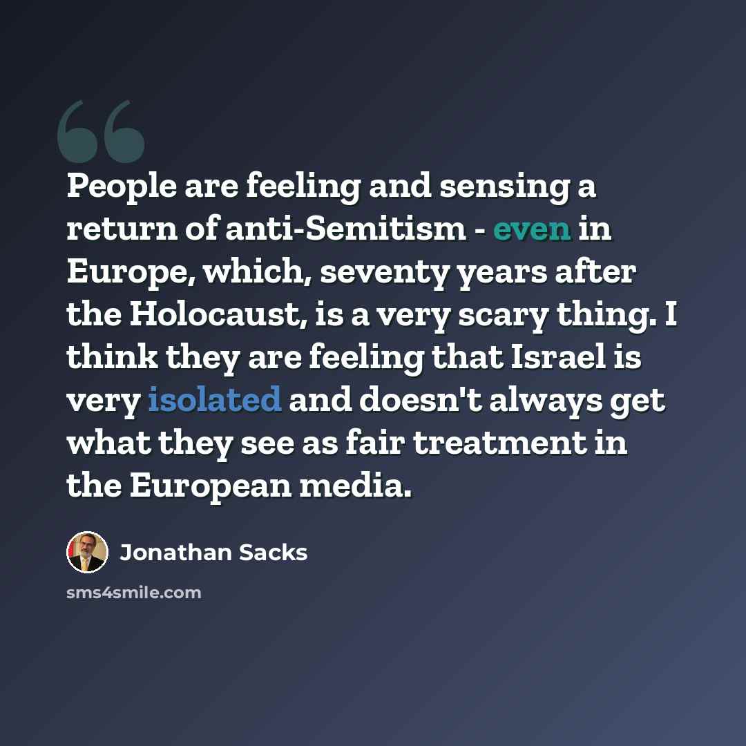 “People are feeling and sensing a return of anti-Semitism - even in Europe, which, seventy years after the Holocaust, is a very scary thing. I think they are feeling that Israel is very isolated and doesn't always get what they see as fair treatment in the European media.” quote by Jonathan Sacks